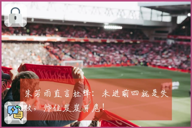 朱芳雨直言杜锋：未进前四就是失败，帅位岌岌可危！